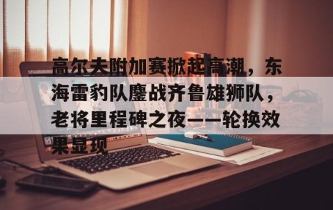 高尔夫附加赛掀起高潮，东海雷豹队鏖战齐鲁雄狮队，老将里程碑之夜——轮换效果显现-九游游戏平台
