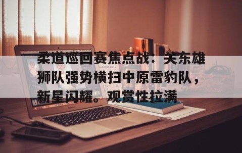柔道巡回赛焦点战：关东雄狮队强势横扫中原雷豹队，新星闪耀。观赏性拉满-九游体育下载